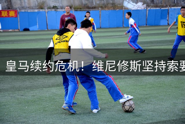 皇马续约危机！维尼修斯坚持索要顶薪 若谈崩将引爆豪门抢购风暴
