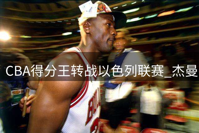 CBA得分王转战以色列联赛 杰曼正式加盟特拉维夫夏普尔